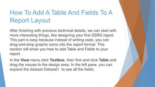 How To Add A Table And Fields To A
Report Layout
After finishing with previous technical details, we can start with
more interesting things, like designing your first SSRS report.
This part is easy because instead of writing code, you can
drag-and-drop graphic icons into the report format. This
section will show you how to add Table and Fields to your
report.
In the View menu click Toolbox, then find and click Table and
drag the mouse to the design area. In the left pane, you can
expand the dataset Dataset1 to see all the fields.
 