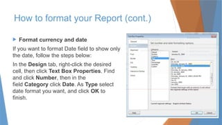 How to format your Report (cont.)
 Format currency and date
If you want to format Date field to show only
the date, follow the steps below:
In the Design tab, right-click the desired
cell, then click Text Box Properties. Find
and click Number, then in the
field Category click Date. As Type select
date format you want, and click OK to
finish.
 