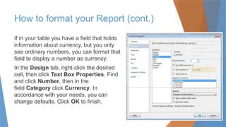 If in your table you have a field that holds
information about currency, but you only
see ordinary numbers, you can format that
field to display a number as currency:
In the Design tab, right-click the desired
cell, then click Text Box Properties. Find
and click Number, then in the
field Category click Currency. In
accordance with your needs, you can
change defaults. Click OK to finish.
How to format your Report (cont.)
 