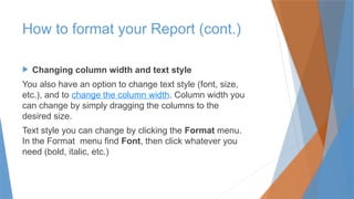  Changing column width and text style
You also have an option to change text style (font, size,
etc.), and to change the column width. Column width you
can change by simply dragging the columns to the
desired size.
Text style you can change by clicking the Format menu.
In the Format menu find Font, then click whatever you
need (bold, italic, etc.)
How to format your Report (cont.)
 