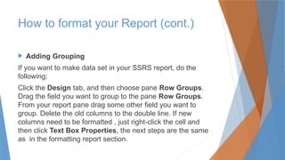  Adding Grouping
If you want to make data set in your SSRS report, do the
following:
Click the Design tab, and then choose pane Row Groups.
Drag the field you want to group to the pane Row Groups.
From your report pane drag some other field you want to
group. Delete the old columns to the double line. If new
columns need to be formatted , just right-click the cell and
then click Text Box Properties, the next steps are the same
as in the formatting report section.
How to format your Report (cont.)
 