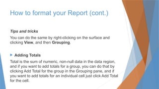 Tips and tricks
You can do the same by right-clicking on the surface and
clicking View, and then Grouping.
 Adding Totals
Total is the sum of numeric, non-null data in the data region,
and if you want to add totals for a group, you can do that by
clicking Add Total for the group in the Grouping pane, and if
you want to add totals for an individual cell just click Add Total
for the cell.
How to format your Report (cont.)
 