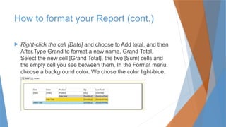  Right-click the cell [Date] and choose to Add total, and then
After.Type Grand to format a new name, Grand Total.
Select the new cell [Grand Total], the two [Sum] cells and
the empty cell you see between them. In the Format menu,
choose a background color. We chose the color light-blue.
How to format your Report (cont.)
 