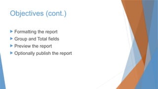 Objectives (cont.)
 Formatting the report
 Group and Total fields
 Preview the report
 Optionally publish the report
 