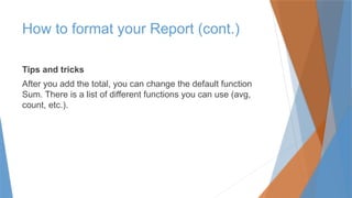 Tips and tricks
After you add the total, you can change the default function
Sum. There is a list of different functions you can use (avg,
count, etc.).
How to format your Report (cont.)
 