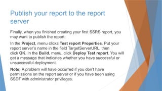 Publish your report to the report
server
Finally, when you finished creating your first SSRS report, you
may want to publish the report:
In the Project, menu clicks Test report Properties. Put your
report server’s name in the field TargetServerURL, then
click OK. In the Build, menu, click Deploy Test report. You will
get a message that indicates whether you have successful or
unsuccessful deployment.
Note: A problem will have occurred if you don’t have
permissions on the report server or if you have been using
SSDT with administrator privileges.
 