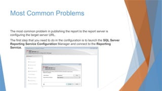 Most Common Problems
The most common problem in publishing the report to the report server is
configuring the target server URL.
The first step that you need to do in the configuration is to launch the SQL Server
Reporting Service Configuration Manager and connect to the Reporting
Service.
 