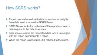 How SSRS works?
 Report users who work with data or want some insights
from data send a request to SSRS Server.
 SSRS Server looks for metadata of the report and send a
data request to the data resources.
 Data source returns the requested data, and it is merged
with the report definition into a report.
 When the report is generated, it is returned to the client.
 