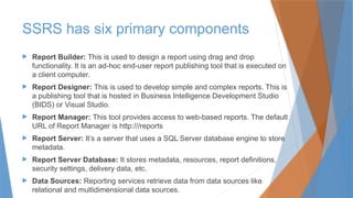 SSRS has six primary components
 Report Builder: This is used to design a report using drag and drop
functionality. It is an ad-hoc end-user report publishing tool that is executed on
a client computer.
 Report Designer: This is used to develop simple and complex reports. This is
a publishing tool that is hosted in Business Intelligence Development Studio
(BIDS) or Visual Studio.
 Report Manager: This tool provides access to web-based reports. The default
URL of Report Manager is http:///reports
 Report Server: It’s a server that uses a SQL Server database engine to store
metadata.
 Report Server Database: It stores metadata, resources, report definitions,
security settings, delivery data, etc.
 Data Sources: Reporting services retrieve data from data sources like
relational and multidimensional data sources.
 