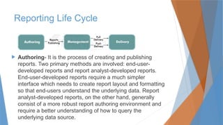 Reporting Life Cycle
 Authoring- It is the process of creating and publishing
reports. Two primary methods are involved: end-user-
developed reports and report analyst-developed reports.
End-user-developed reports require a much simpler
interface which needs to create report layout and formatting
so that end-users understand the underlying data. Report
analyst-developed reports, on the other hand, generally
consist of a more robust report authoring environment and
require a better understanding of how to query the
underlying data source.
 