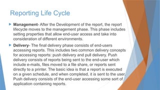  Management- After the Development of the report, the report
lifecycle moves to the management phase. This phase includes
setting properties that allow end-user access and take into
consideration of different environments.
 Delivery- The final delivery phase consists of end-users
accessing reports. This includes two common delivery concepts
for accessing reports: push delivery and pull delivery. Push
delivery consists of reports being sent to the end-user which
include e-mails, files moved to a file share, or reports sent
directly to a printer. The basic idea is that a report is executed
on a given schedule, and when completed, it is sent to the user.
Push delivery consists of the end-user accessing some sort of
application containing reports.
Reporting Life Cycle
 