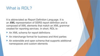 What is RDL?
It is abbreviated as Report Definition Language. It is
an XML representation of SSRS report definition and is
composed of XML elements that match an XML grammar
created for reporting services. In short, RDL is-
 An XML schema for report definitions
 An interchange format for business and third parties
 An extensible and open schema that supports additional
namespaces and custom elements
 