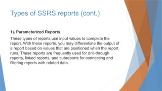 1). Parameterized Reports
These types of reports use input values to complete the
report. With these reports, you may differentiate the output of
a report based on values that are positioned when the report
runs. These reports are frequently used for drill-through
reports, linked reports, and subreports for connecting and
filtering reports with related data.
Types of SSRS reports (cont.)
 