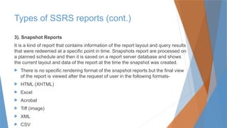 3). Snapshot Reports
It is a kind of report that contains information of the report layout and query results
that were redeemed at a specific point in time. Snapshots report are processed on
a planned schedule and then it is saved on a report server database and shows
the current layout and data of the report at the time the snapshot was created.
 There is no specific rendering format of the snapshot reports but the final view
of the report is viewed after the request of user in the following formats-
 HTML (XHTML)
 Excel
 Acrobat
 Tiff (image)
 XML
 CSV
Types of SSRS reports (cont.)
 