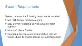 System Requirements
System requires the following components installed:
 MS SQL Server database engine
 SQL Server Reporting Services 2008 or later
(SSRS)
 Microsoft Visual Studio
 Reporting Services extension installed with MS
Visual Studio to enable access to Report Designer
 
