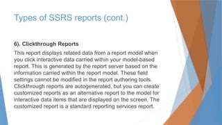 6). Clickthrough Reports
This report displays related data from a report model when
you click interactive data carried within your model-based
report. This is generated by the report server based on the
information carried within the report model. These field
settings cannot be modified in the report authoring tools.
Clickthrough reports are autogenerated, but you can create
customized reports as an alternative report to the model for
interactive data items that are displayed on the screen. The
customized report is a standard reporting services report.
Types of SSRS reports (cont.)
 