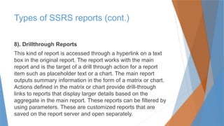 8). Drillthrough Reports
This kind of report is accessed through a hyperlink on a text
box in the original report. The report works with the main
report and is the target of a drill through action for a report
item such as placeholder text or a chart. The main report
outputs summary information in the form of a matrix or chart.
Actions defined in the matrix or chart provide drill-through
links to reports that display larger details based on the
aggregate in the main report. These reports can be filtered by
using parameters. These are customized reports that are
saved on the report server and open separately.
Types of SSRS reports (cont.)
 