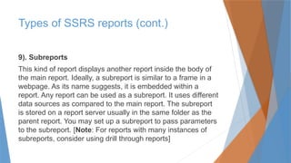 9). Subreports
This kind of report displays another report inside the body of
the main report. Ideally, a subreport is similar to a frame in a
webpage. As its name suggests, it is embedded within a
report. Any report can be used as a subreport. It uses different
data sources as compared to the main report. The subreport
is stored on a report server usually in the same folder as the
parent report. You may set up a subreport to pass parameters
to the subreport. [Note: For reports with many instances of
subreports, consider using drill through reports]
Types of SSRS reports (cont.)
 