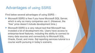 Advantages of using SSRS
Find below several advantages of using SSRS: -
 Microsoft SSRS is free if you have Microsoft SQL Server,
which is why so many companies use it. (However, the
“free” price doesn’t include development time.)
 Microsoft SSRS is a very robust tool that Microsoft has
invested a lot of development into. Users have access to
enterprise-level features, including the ability to connect to
many data sources and connectivity to Microsoft SQL,
Oracle, Excel, and more. Sql reporting services tutorial is a
course worth pursuing in today’s scenario.
 