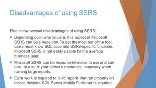 Disadvantages of using SSRS
Find below several disadvantages of using SSRS: -
 Depending upon who you are, this aspect of Microsoft
SSRS can be a huge con. To get the most out of the tool,
users must know SQL code and SSRS-specific functions.
Microsoft SSRS is not easily usable for the average
business user.
 Microsoft SSRS can be resource-intensive to use and can
take up a lot of your server’s resources, especially when
running large reports.
 Extra work is required to build reports that run properly on
mobile devices. SQL Server Mobile Publisher is required.
 