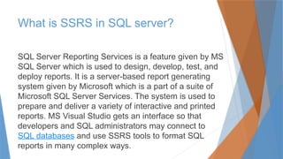 What is SSRS in SQL server?
SQL Server Reporting Services is a feature given by MS
SQL Server which is used to design, develop, test, and
deploy reports. It is a server-based report generating
system given by Microsoft which is a part of a suite of
Microsoft SQL Server Services. The system is used to
prepare and deliver a variety of interactive and printed
reports. MS Visual Studio gets an interface so that
developers and SQL administrators may connect to
SQL databases and use SSRS tools to format SQL
reports in many complex ways.
 