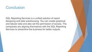 Conclusion
SQL Reporting Services is a unified solution of report
designing and data warehousing. You can create graphical
and tabular data and also set the permission of access. The
companies are aligning themselves with the SQL Reporting
Services to streamline the business for better outputs.
 