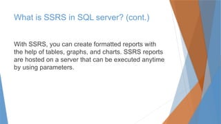 What is SSRS in SQL server? (cont.)
With SSRS, you can create formatted reports with
the help of tables, graphs, and charts. SSRS reports
are hosted on a server that can be executed anytime
by using parameters.
 