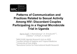 Patterns of Communication and
 Practices Related to Sexual Activity
  Among HIV- Discordant Couples
Participating in a Vaginal Microbicide
            Trial in Uganda
      Agnes Ssali1, S.Namukwaya1 ,H. Grosskurth1,2,
             J.Seeley1,3, R.Pool4, A. Kamali1
  1MRC/UVRI Uganda Research Unit on AIDS
  2 London School of Hygiene and Tropical Medicine
  3 University of East Anglia
  4 Barcelona Centre for International Health Research
 