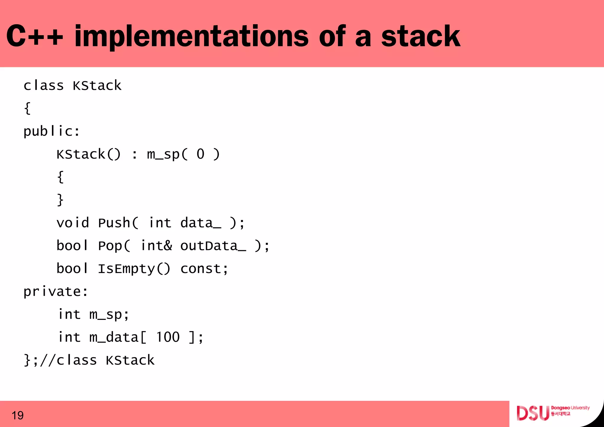 C++ implementations of a stack
class KStack
{
public:
KStack() : m_sp( 0 )
{
}
void Push( int data_ );
bool Pop( int& outData_ );
bool IsEmpty() const;
private:
int m_sp;
int m_data[ 100 ];
};//class KStack
19
 