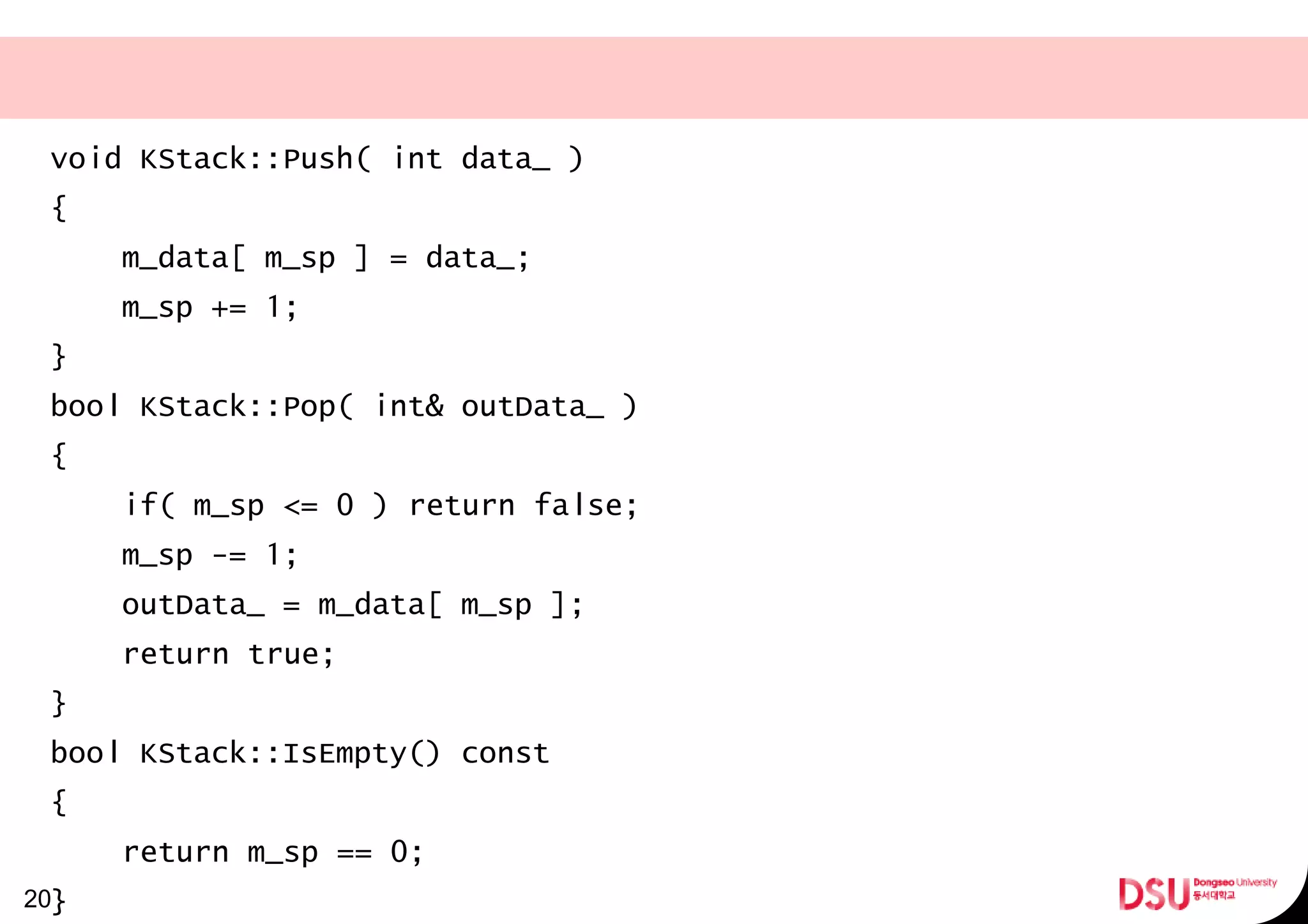 void KStack::Push( int data_ )
{
m_data[ m_sp ] = data_;
m_sp += 1;
}
bool KStack::Pop( int& outData_ )
{
if( m_sp <= 0 ) return false;
m_sp -= 1;
outData_ = m_data[ m_sp ];
return true;
}
bool KStack::IsEmpty() const
{
return m_sp == 0;
}20
 