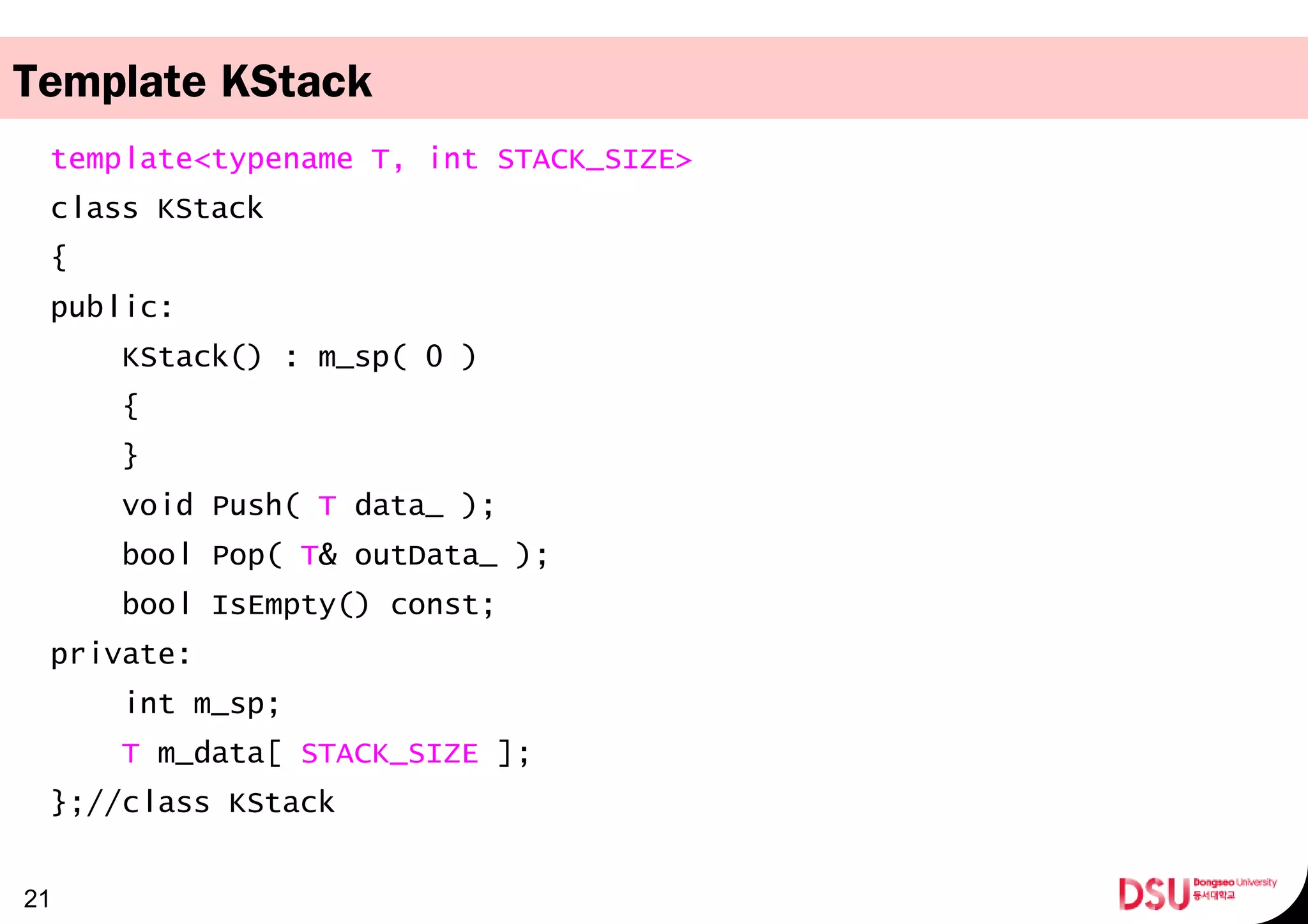 Template KStack
template<typename T, int STACK_SIZE>
class KStack
{
public:
KStack() : m_sp( 0 )
{
}
void Push( T data_ );
bool Pop( T& outData_ );
bool IsEmpty() const;
private:
int m_sp;
T m_data[ STACK_SIZE ];
};//class KStack
21
 