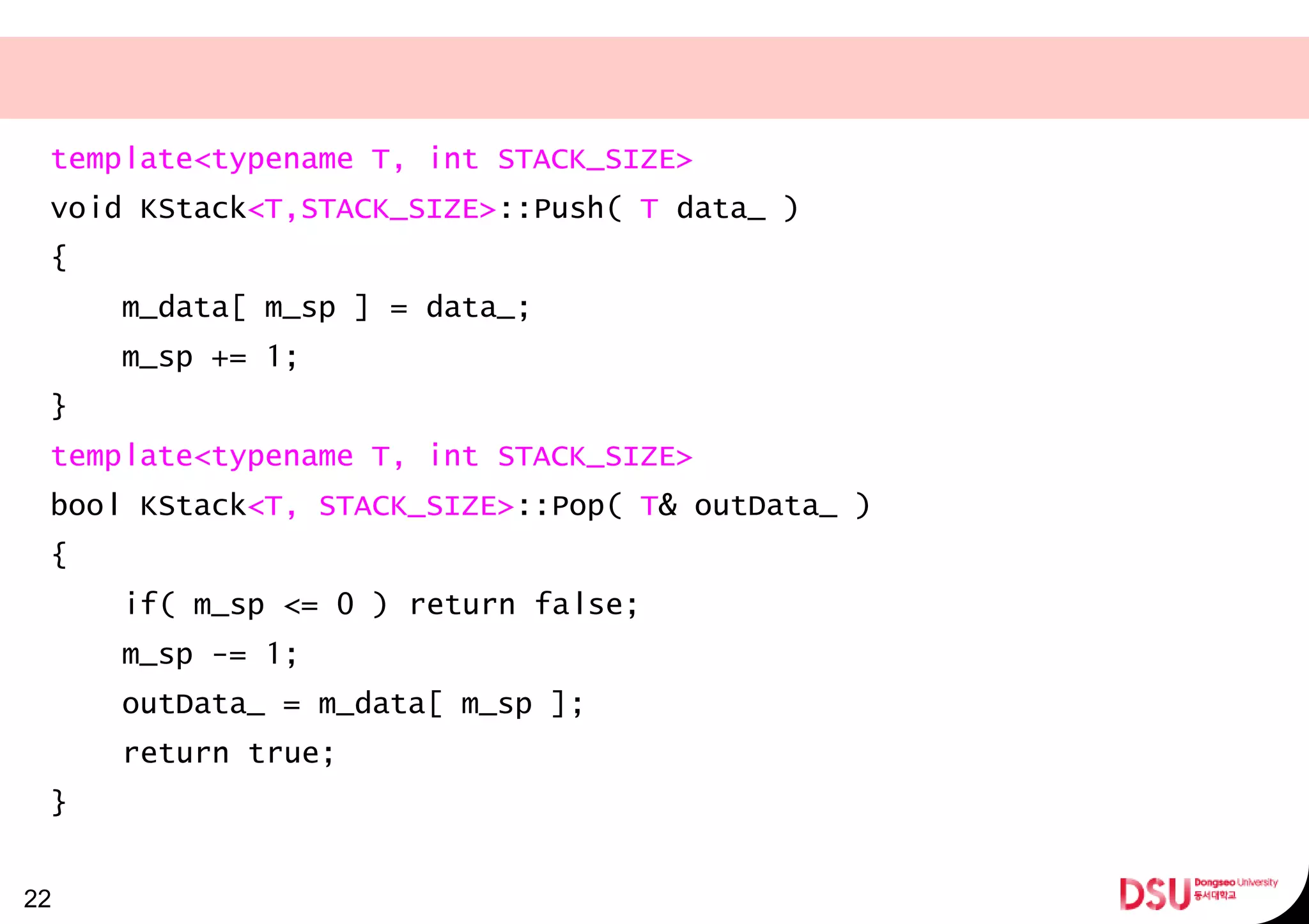template<typename T, int STACK_SIZE>
void KStack<T,STACK_SIZE>::Push( T data_ )
{
m_data[ m_sp ] = data_;
m_sp += 1;
}
template<typename T, int STACK_SIZE>
bool KStack<T, STACK_SIZE>::Pop( T& outData_ )
{
if( m_sp <= 0 ) return false;
m_sp -= 1;
outData_ = m_data[ m_sp ];
return true;
}
22
 