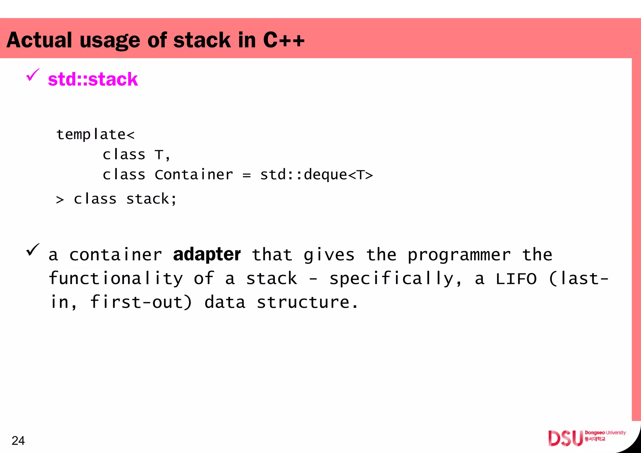 Actual usage of stack in C++
 std::stack
template<
class T,   
class Container = std::deque<T>   
> class stack;
 a container adapter that gives the programmer the
functionality of a stack - specifically, a LIFO (last-
in, first-out) data structure.
24
 