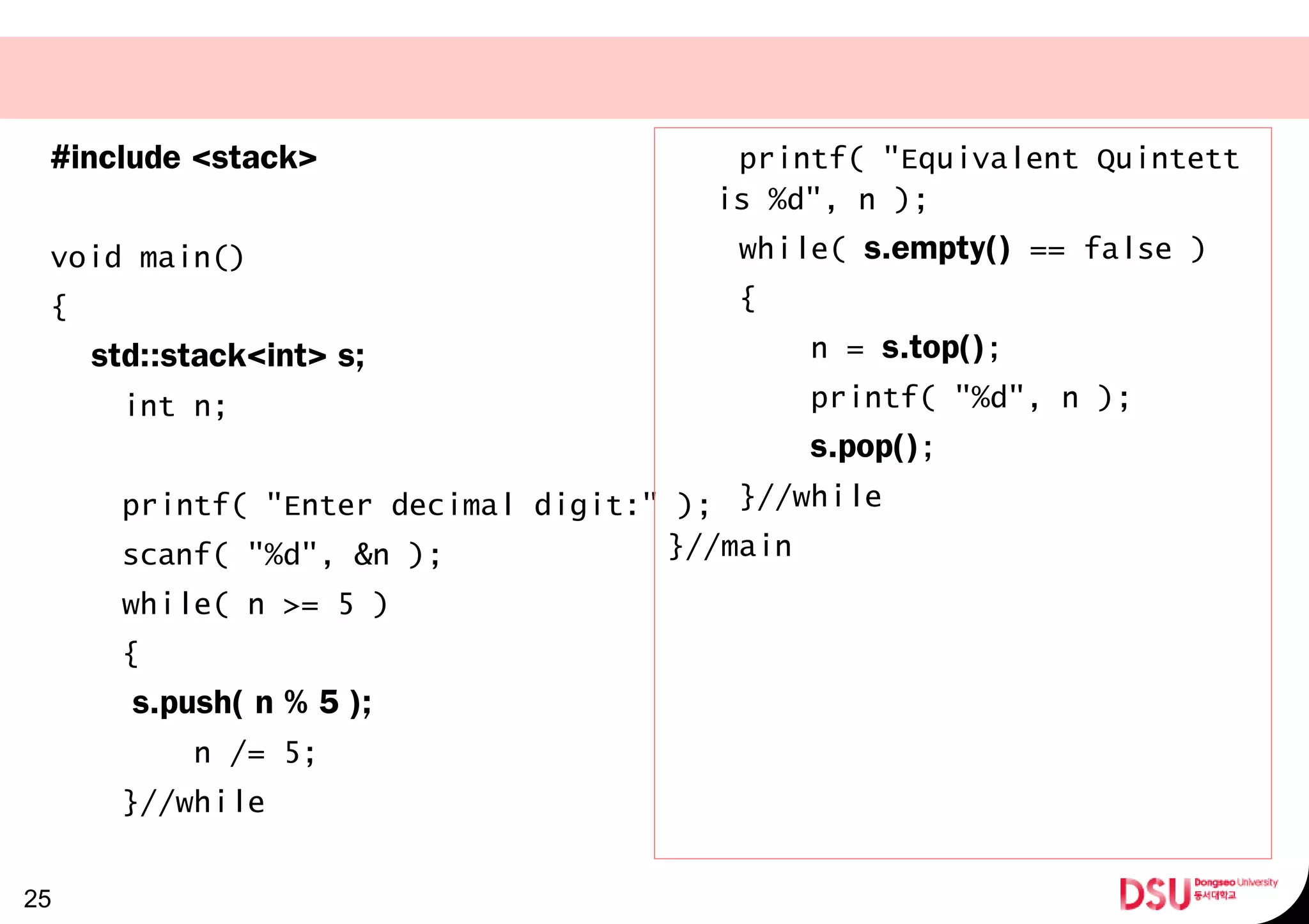 #include <stack>
void main()
{
std::stack<int> s;
int n;
printf( "Enter decimal digit:" );
scanf( "%d", &n );
while( n >= 5 )
{
s.push( n % 5 );
n /= 5;
}//while
25
printf( "Equivalent Quintett
is %d", n );
while( s.empty() == false )
{
n = s.top();
printf( "%d", n );
s.pop();
}//while
}//main
 