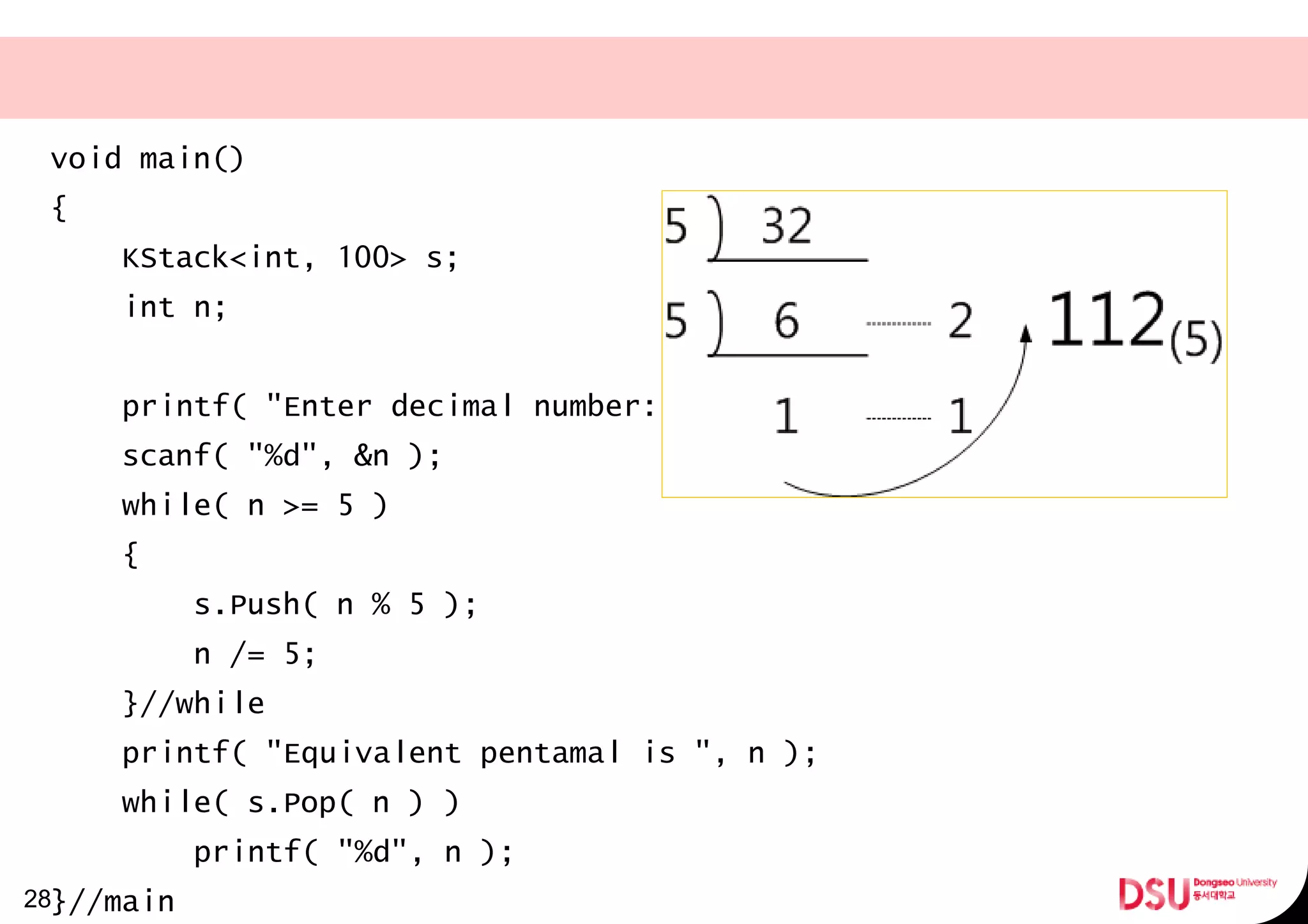void main()
{
KStack<int, 100> s;
int n;
printf( "Enter decimal number:" );
scanf( "%d", &n );
while( n >= 5 )
{
s.Push( n % 5 );
n /= 5;
}//while
printf( "Equivalent pentamal is ", n );
while( s.Pop( n ) )
printf( "%d", n );
}//main28
 