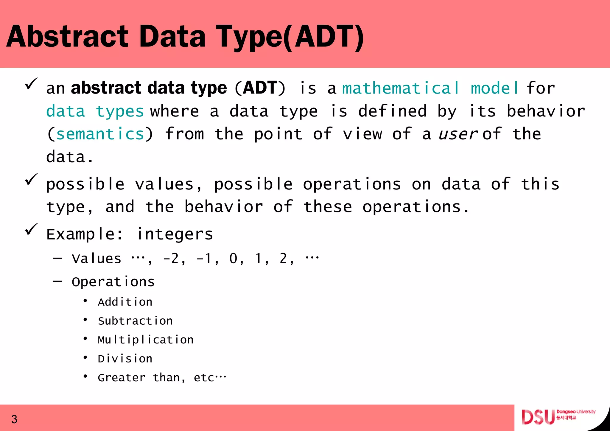 Abstract Data Type(ADT)
 an abstract data type (  ADT) is a mathematical model for   
data types where a data type is defined by its behavior 
(semantics) from the point of view of a user of the 
data.
 possible values, possible operations on data of this
type, and the behavior of these operations.
 Example: integers
– Values …, -2, -1, 0, 1, 2, …
– Operations
• Addition
• Subtraction
• Multiplication
• Division
• Greater than, etc…
3
 