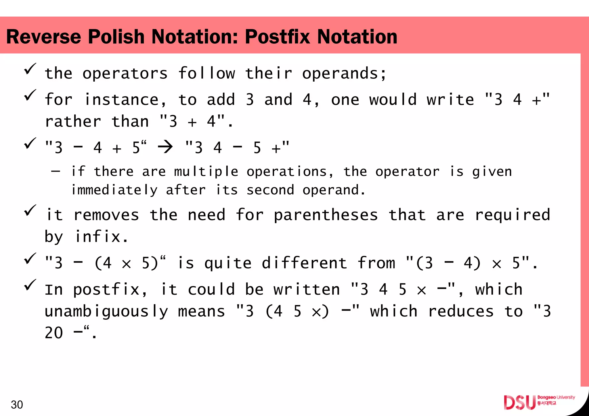 Reverse Polish Notation: Postfix Notation
 the operators follow their operands;
 for instance, to add 3 and 4, one would write "3 4 +"
rather than "3 + 4".
 "3 4 + 5“−  "3 4 5 +"−
– if there are multiple operations, the operator is given
immediately after its second operand.
 it removes the need for parentheses that are required
by infix.
 "3 (4 × 5)“ is quite different from "(3 4) × 5".− −
 In postfix, it could be written "3 4 5 × ", which−
unambiguously means "3 (4 5 ×) " which reduces to "3−
20 “.−
30
 