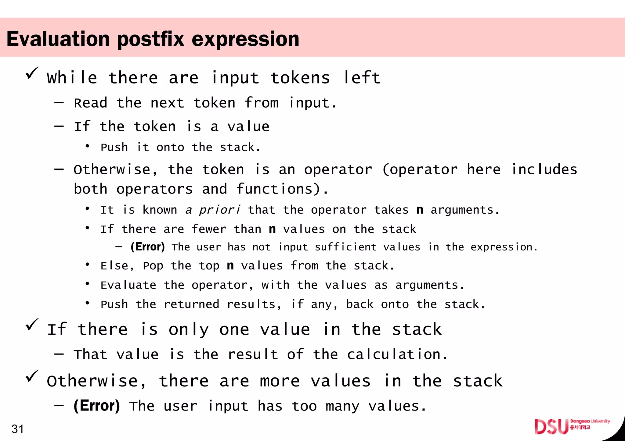 Evaluation postfix expression
 While there are input tokens left
– Read the next token from input.
– If the token is a value
• Push it onto the stack.
– Otherwise, the token is an operator (operator here includes
both operators and functions).
• It is known a priori that the operator takes n arguments.
• If there are fewer than n values on the stack
– (Error) The user has not input sufficient values in the expression.
• Else, Pop the top n values from the stack.
• Evaluate the operator, with the values as arguments.
• Push the returned results, if any, back onto the stack.
 If there is only one value in the stack
– That value is the result of the calculation.
 Otherwise, there are more values in the stack
– (Error) The user input has too many values.
31
 