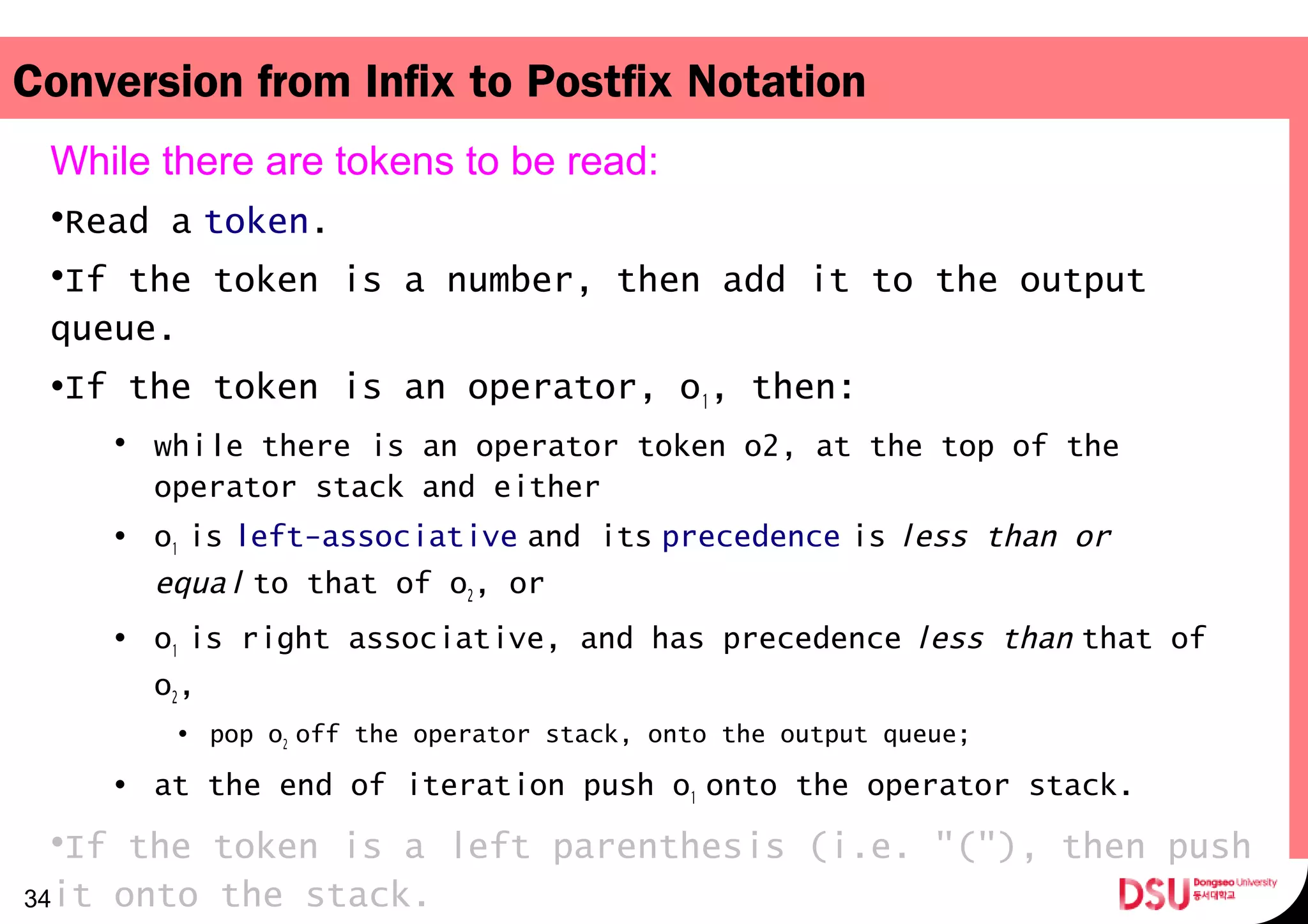 Conversion from Infix to Postfix Notation
While there are tokens to be read:
•Read a token.
•If the token is a number, then add it to the output
queue.
•If the token is an operator, o1, then:
• while there is an operator token o2, at the top of the
operator stack and either
• o1 is   left-associative and its   precedence is   less than or
equal to that of o  2, or
• o1 is right associative, and has precedence   less than that of 
o2,
• pop o2 off the operator stack, onto the output queue; 
• at the end of iteration push o1 onto the operator stack. 
•If the token is a left parenthesis (i.e. "("), then push
it onto the stack.34
 