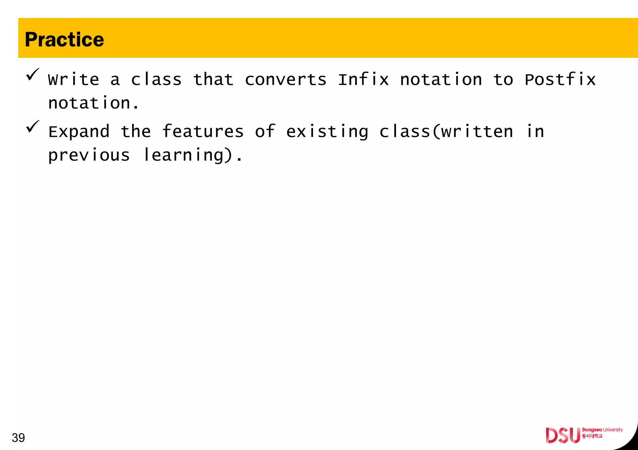 Practice
 Write a class that converts Infix notation to Postfix
notation.
 Expand the features of existing class(written in
previous learning).
39
 