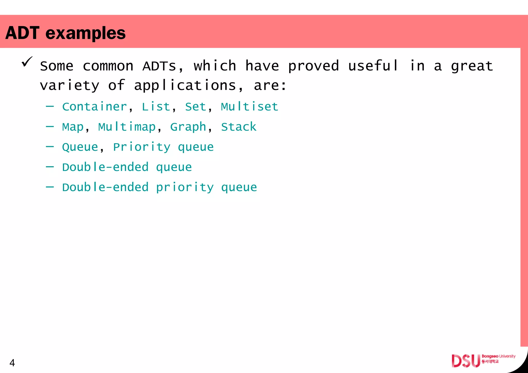 ADT examples
 Some common ADTs, which have proved useful in a great
variety of applications, are:
– Container, List, Set, Multiset
– Map, Multimap, Graph, Stack
– Queue, Priority queue
– Double-ended queue
– Double-ended priority queue
4
 