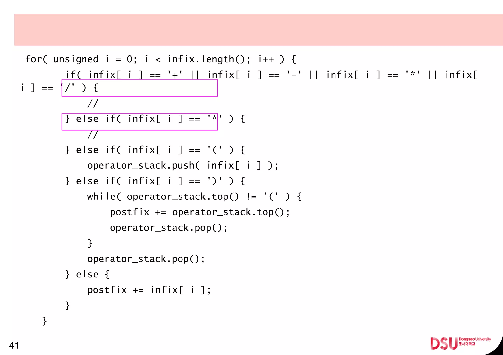 for( unsigned i = 0; i < infix.length(); i++ ) {
if( infix[ i ] == '+' || infix[ i ] == '-' || infix[ i ] == '*' || infix[
i ] == '/' ) {
//
} else if( infix[ i ] == '^' ) {
//
} else if( infix[ i ] == '(' ) {
operator_stack.push( infix[ i ] );
} else if( infix[ i ] == ')' ) {
while( operator_stack.top() != '(' ) {
postfix += operator_stack.top();
operator_stack.pop();
}
operator_stack.pop();
} else {
postfix += infix[ i ];
}
}
41
 