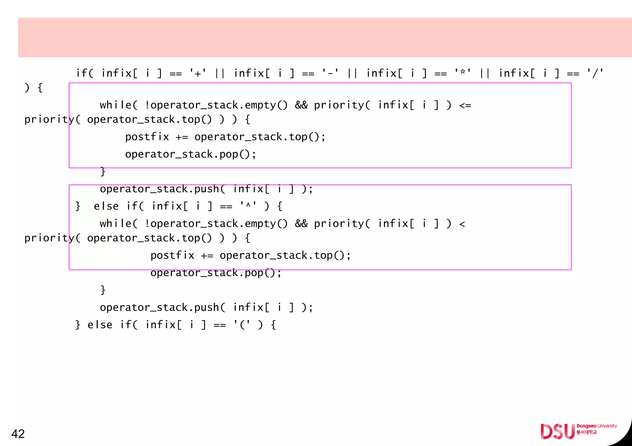 if( infix[ i ] == '+' || infix[ i ] == '-' || infix[ i ] == '*' || infix[ i ] == '/'
) {
while( !operator_stack.empty() && priority( infix[ i ] ) <=
priority( operator_stack.top() ) ) {
postfix += operator_stack.top();
operator_stack.pop();
}
operator_stack.push( infix[ i ] );
} else if( infix[ i ] == '^' ) {
while( !operator_stack.empty() && priority( infix[ i ] ) <
priority( operator_stack.top() ) ) {
postfix += operator_stack.top();
operator_stack.pop();
}
operator_stack.push( infix[ i ] );
} else if( infix[ i ] == '(' ) {
42
 
