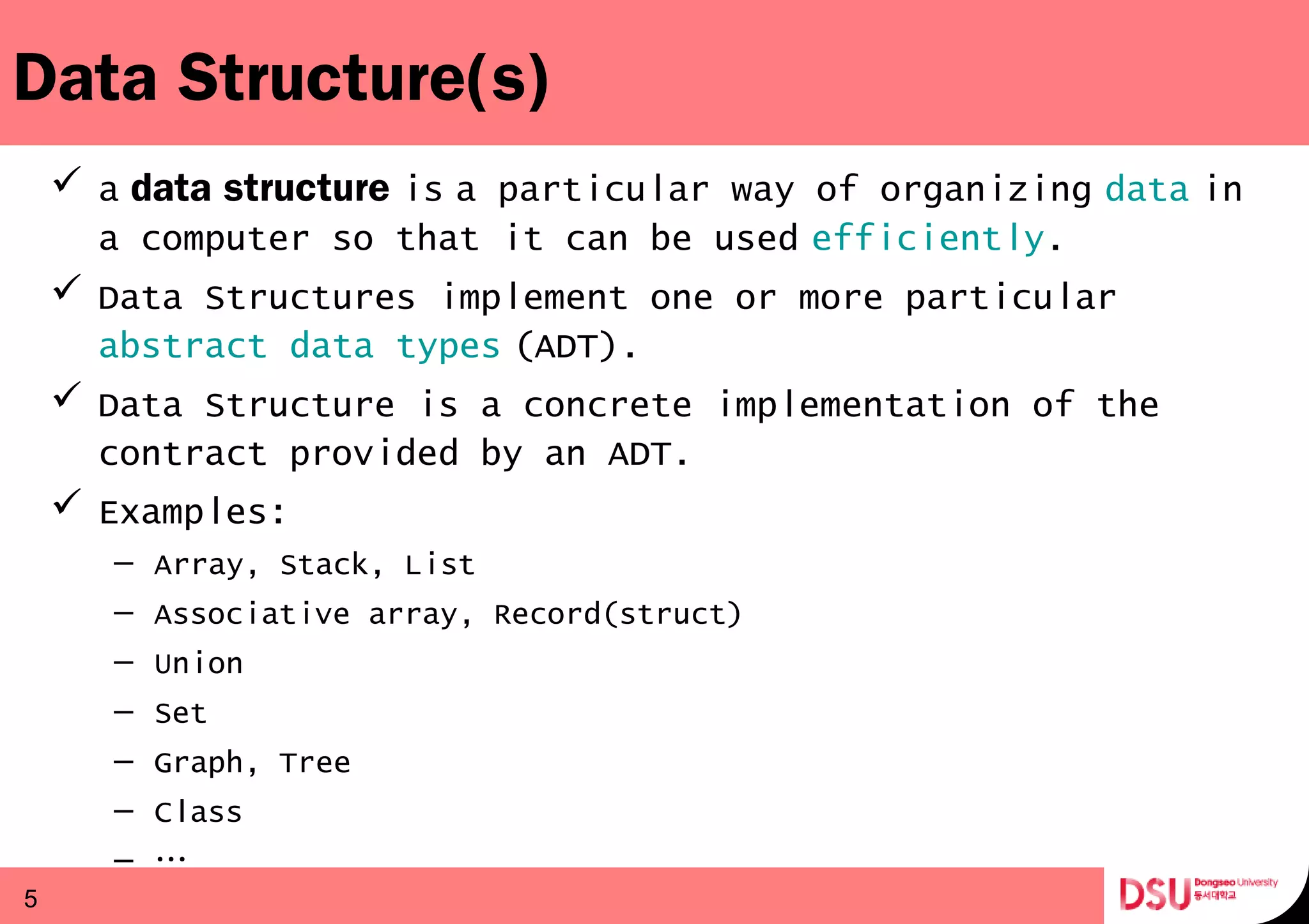 Data Structure(s)
 a data structure is a particular way of organizing     data in 
a computer so that it can be used efficiently.
 Data Structures implement one or more particular 
abstract data types (ADT). 
 Data Structure is a concrete implementation of the
contract provided by an ADT.
 Examples:
– Array, Stack, List
– Associative array, Record(struct)
– Union
– Set
– Graph, Tree
– Class
– …
5
 