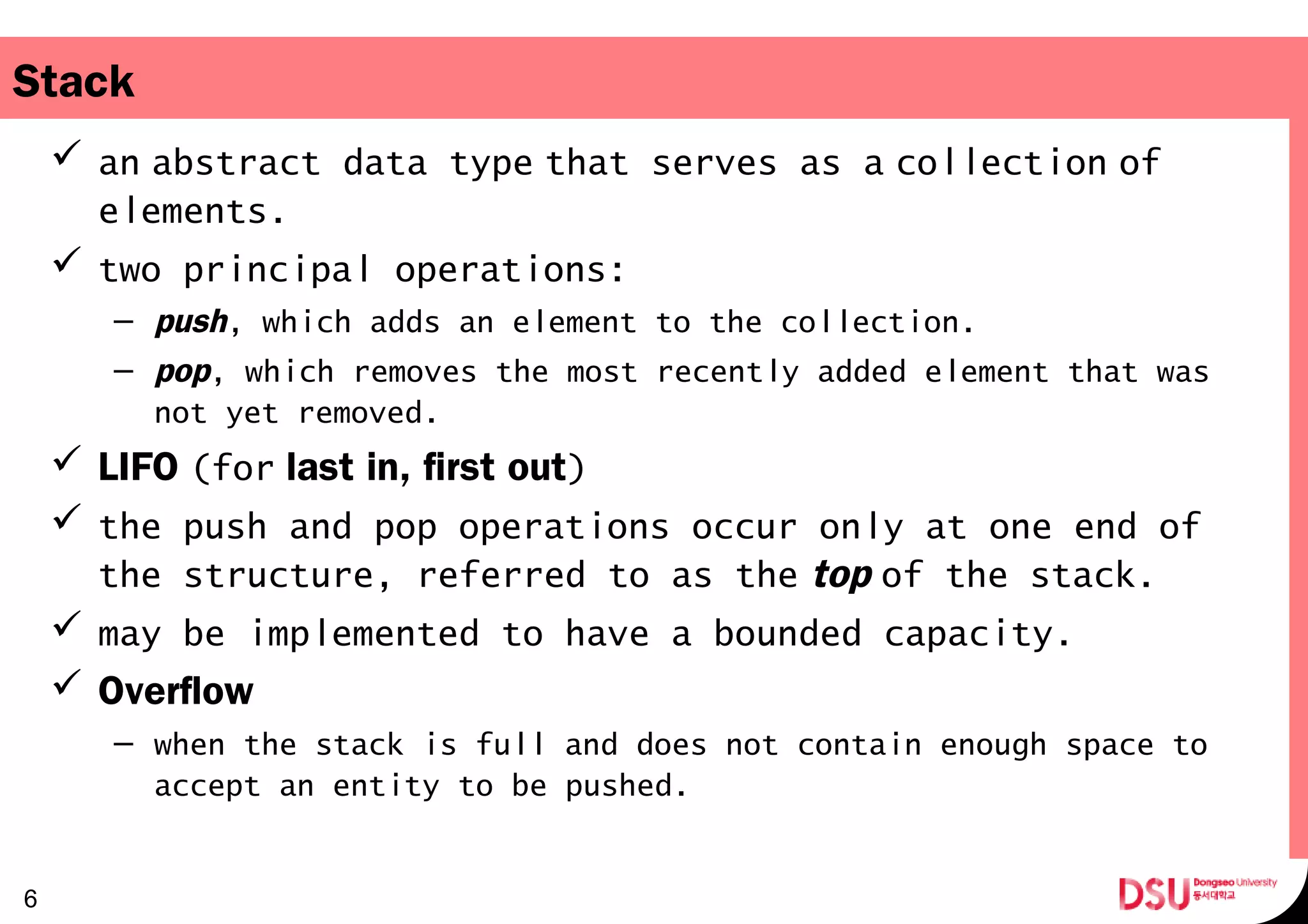 Stack
 an abstract data type that serves as a collection of       
elements.
 two principal operations:
– push, which adds an element to the collection.
– pop, which removes the most recently added element that was
not yet removed.
 LIFO (for   last in, first out)
 the push and pop operations occur only at one end of
the structure, referred to as the top of the stack. 
 may be implemented to have a bounded capacity.
 Overflow
– when the stack is full and does not contain enough space to
accept an entity to be pushed.
6
 