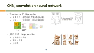CNN, convolution neural network
• Convolution 和 Max pooling
- 主要目的：提取特徵及減少影像參數
- 缺陷： 只看局部，丟失位置資訊
• 補救方式：Augmentation
- 放大縮小、平移
- 翻轉、旋轉
- 加雜訊
11
對 Conv, pooling 來說
兩張圖是一樣的
 