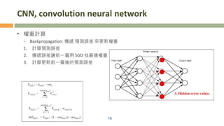 CNN, convolution neural network
• 權重計算
- Backpropagation: 傳遞 預測誤差 來更新權重
1. 計算預測誤差
2. 傳遞誤差讓前一層用 SGD 找最適權重
3. 計算更新前一層後的預測誤差
16
 