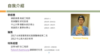自我介紹
學經歷
緯創資通 高級工程師 (2015/3 ~)
長庚醫院 研究助理 (2013/9 ~2014/11)
中山大學 應數系統計碩士 (2011/9 ~ 2013/7)
高雄師大 數學系學士 (2005/9 ~ 2009/7)
獲獎
2017 台南智慧黑客松智慧醫療組第二名
2012 中山高大統計新秀
特殊經歷
訪問 MIT 的工程師 (2017/10 ~ 2018/10)
Pytorch Kaohsiung 讀書會的社長 11/10 即將開始第一次分享
2
Terence Huang
 