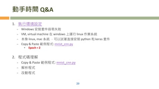 動手時間 Q&A
1. 執行環境設定
- Windows 安裝套件容易失敗
- VM, virtual machine 在 windows 上運行 linux 作業系統
- 本身 linux, mac 系統 ，可以試著直接安裝 python 和 keras 套件
- Copy & Paste 範例程式: mnist_cnn.py
• Epoch = 2
2. 程式碼理解
- Copy & Paste 範例程式: mnist_cnn.py
- 解析程式
- 改動程式
20
 