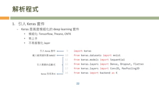 解析程式
1. 引入 Keras 套件
- Keras 是高度模組化的 deep learning 套件
• 模組化: Tensorflow, Theano, CNTK
• 易上手
• 不易客製化 layer
22
引入 Keras 套件
載入範例資料集 MNIST
Keras 別名為 K
引入需要的函數式
 